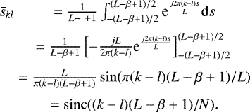 Mathematical equation: \begin{eqnarray*} \bar{s}_{kl} & = \frac{1}{L-\ +1}\int_{-(L-\beta+1)/2}^{(L-\beta+1)/2} \textrm{e}^{\frac{j 2\pi (k-l) s}{L}} \textrm{d}s\nonumber \\[2pt] & = \frac{1}{L-\beta+1}\left[ -\frac{jL}{2\pi (k-l)} \textrm{e}^{\frac{j2\pi (k-l) s}{L}} \right]_{-(L-\beta+1)/2}^{(L-\beta+1)/2}\nonumber \\[2pt] & = \frac{L}{\pi (k-l)(L-\beta+1)} \sin(\pi (k-l) (L-\beta+1)/L)\nonumber \\[3pt] & = \operatorname{sinc}((k-l)(L-\beta+1)/N). \end{eqnarray*}