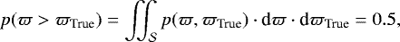 Mathematical equation: \begin{equation*} p(\varpi > {\varpi_{\textrm{True}}}) = \iint_{\mathcal{S}} p(\varpi,{\varpi_{\textrm{True}}})\cdot{\textrm{d}}\varpi\cdot{\textrm{d}}{\varpi_{\textrm{True}}} =0.5 ,\end{equation*}