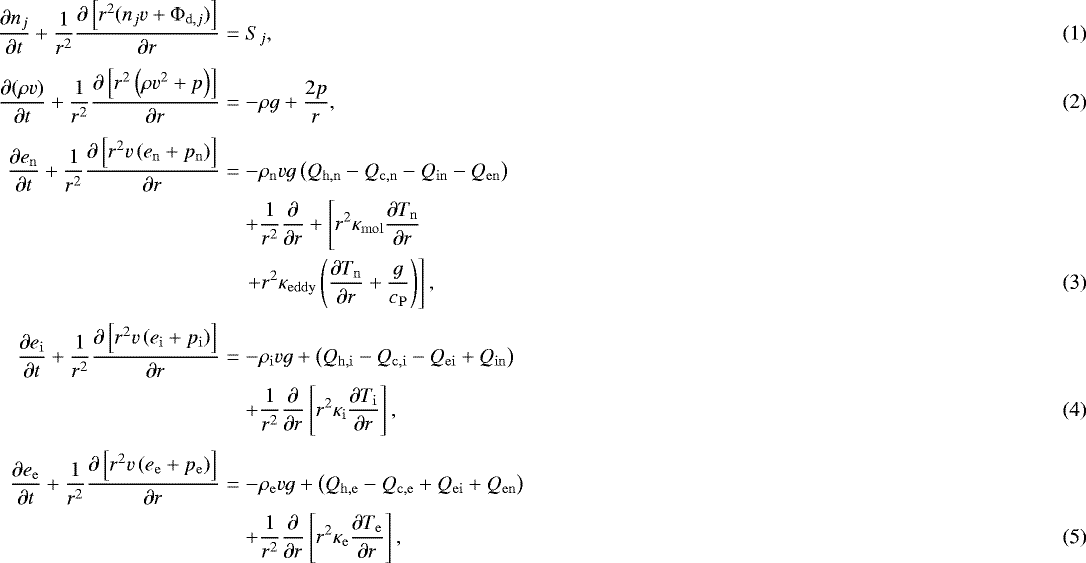 Mathematical equation: \begin{eqnarray}\frac{\partial n_j}{ \partial t} + \frac{1}{r^2} \frac{\partial \left[ r^2 ( n_j v + {\mathrm{\Phi}}_{\mathrm{d},j}) \right] }{\partial r} &=& S_j , \\[3pt]\frac{\partial ( \rho v ) }{ \partial t} + \frac{1}{r^2} \frac{\partial \left[ r^2 \left( \rho v^2 + p \right) \right] }{\partial r} &=& - \rho g + \frac{2 p }{r} ,\\[3pt]\small \frac{\partial e_{\mathrm{n}} }{ \partial t} + \frac{1}{r^2} \frac{\partial \left[ r^2 v \left( e_{\mathrm{n}} + p_{\mathrm{n}} \right) \right] }{\partial r} &=& - \rho_{\mathrm{n}} v g \left( Q_{\mathrm{h,n}} - Q_{\mathrm{c,n}} - Q_{\mathrm{in}} - Q_{\mathrm{en}} \right) \nonumber \\ && + \frac{1}{r^2} \frac{\partial}{\partial r} + \left[ r^2 \kappa_{\mathrm{mol}} \frac{\partial T_{\mathrm{n}}}{\partial r} \right. \nonumber \\ && \left. + r^2 \kappa_{\mathrm{eddy}} \left( \frac{\partial T_{\mathrm{n}}}{\partial r} + \frac{g}{c_{\mathrm{P}}} \right) \right] , \normalsize \\[3pt]\frac{\partial e_{\mathrm{i}} }{ \partial t} + \frac{1}{r^2} \frac{\partial \left[ r^2 v \left( e_{\mathrm{i}} + p_{\mathrm{i}} \right) \right] }{\partial r} &=& - \rho_{\mathrm{i}} v g + \left( Q_{\mathrm{h,i}} - Q_{\mathrm{c,i}} - Q_{\mathrm{ei}} + Q_{\mathrm{in}} \right) \nonumber \\* && + \frac{1}{r^2} \frac{\partial}{\partial r} \left[ r^2 \kappa_{\mathrm{i}} \frac{\partial T_{\mathrm{i}}}{\partial r} \right],\\[3pt]\frac{\partial e_{\mathrm{e}} }{ \partial t} + \frac{1}{r^2} \frac{\partial \left[ r^2 v \left( e_{\mathrm{e}} + p_{\mathrm{e}} \right) \right] }{\partial r} & = & - \rho_{\mathrm{e}} v g + \left( Q_{\mathrm{h,e}} - Q_{\mathrm{c,e}} + Q_{\mathrm{ei}} + Q_{\mathrm{en}} \right) \nonumber \\* && + \frac{1}{r^2} \frac{\partial}{\partial r} \left[ r^2 \kappa_{\mathrm{e}} \frac{\partial T_{\mathrm{e}}}{\partial r} \right], \end{eqnarray}