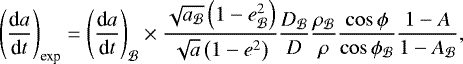 Mathematical equation: \begin{equation*}\left(\frac{\textrm{d}a}{\textrm{d}t}\right)_{\text{exp}} = \left(\frac{\textrm{d}a}{\textrm{d}t}\right)_{\mathcal B} \times \frac{\sqrt{a_{\mathcal B}} \left(1-e_{\mathcal B}^2\right)}{\sqrt{a} \left(1-e^2\right)} \frac{D_{\mathcal B}}{D} \frac{\rho_{\mathcal B}}{\rho} \frac{\cos\phi}{\cos\phi_{\mathcal{B}}} \frac{1-A}{1-A_{\mathcal B}}, \end{equation*}