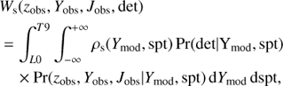 Mathematical equation: $$ \begin{array}{*{20}{l}} {{W_{\rm{s}}}({z_{{\rm{obs}}}},{Y_{{\rm{obs}}}},{J_{{\rm{obs}}}},{\rm{det}})}\\ \begin{array}{l} = \int_{L0}^{T9} {\int_{ - \infty }^{ + \infty } {{\rho _{\rm{s}}}} } ({Y_{{\rm{mod}}}},{\rm{spt}}){\mkern 1mu} {\rm{Pr}}({\rm{det}}|{Y_{{\rm{mod}}}},{\rm{spt}})\\ \quad \times {\rm{Pr}}({z_{{\rm{obs}}}},{Y_{{\rm{obs}}}},{J_{{\rm{obs}}}}|{Y_{{\rm{mod}}}},{\rm{spt}}){\mkern 1mu} {\rm{d}}{Y_{{\rm{mod}}}}{\mkern 1mu} {\rm{dspt}}, \end{array} \end{array} $$