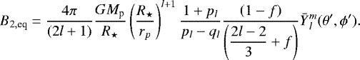 Mathematical equation: \begin{equation*}B_{2, \textrm{eq}} = \frac{4\pi }{(2l+1)} \frac{G M_{\textrm{p}}}{R_{\star}} \left(\frac{R_{\star}}{r_p}\right)^{l+1} \frac{1+p_l}{p_l-q_l}\frac{\left( 1- f \right) }{\left(\displaystyle{\frac{2l-2}{3}} +f \right)} \bar{Y}{_{l}^{m}}(\theta', \phi'). \end{equation*}