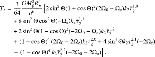 Mathematical equation: \begin{eqnarray*}T_{z} &=& \frac{3}{64} \frac{G M_{\textrm{p}}^2 R_{\star}^5}{a^6} \left[ 2 \sin^2 {\mathrm{\Theta}} (1+\cos {\mathrm{\Theta}})^2 (2{\mathrm{\Omega}}_0 - {\mathrm{\Omega}}_{\textrm{e}}) k_2 \bar{\tau}_{2}^{1,0} \right. \nonumber\\ &&+\, 8 \sin^2 {\mathrm{\Theta}} \cos^2 {\mathrm{\Theta}} (-{\mathrm{\Omega}}_{\textrm{e}}) k_2 \bar{\tau}_{2}^{1,1}\nonumber\\ &&+\, 2 \sin^2 {\mathrm{\Theta}} (1-\cos {\mathrm{\Theta}})^2(-2{\mathrm{\Omega}}_0 - {\mathrm{\Omega}}_{\textrm{e}}) k_2 \bar{\tau}_{2}^{1,2} \nonumber\\ &&+\, \left(1+\cos {\mathrm{\Theta}}\right)^4 (2{\mathrm{\Omega}}_0 - 2{\mathrm{\Omega}}_{\textrm{e}}) k_2 \bar{\tau}_{2}^{2,0} + 4 \sin^4 {\mathrm{\Theta}} k_2 \bar{\tau}_{2}^{2,1} (- 2{\mathrm{\Omega}}_{\textrm{e}}) \nonumber\\ &&\left.+\, \left(1-\cos {\mathrm{\Theta}} \right)^4 k_2 \bar{\tau}_{2}^{2,2} (-2{\mathrm{\Omega}}_0 - 2{\mathrm{\Omega}}_{\textrm{e}}) \right]. \end{eqnarray*}