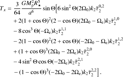 Mathematical equation: \begin{eqnarray*}T_x &=& \frac{3}{64}\frac{G M_{\textrm{p}}^2 R_{\star}^5}{a^6} \sin {\mathrm{\Theta}} \Big[ 6 \sin^2 {\mathrm{\Theta}} (2{\mathrm{\Omega}}_0) k_2 \bar{\tau}_{2}^{0,2} \nonumber\\ &&+\, 2 (1+\cos {\mathrm{\Theta}})^2 (2-\cos {\mathrm{\Theta}}) (2{\mathrm{\Omega}}_0 - {\mathrm{\Omega}}_{\textrm{e}}) k_2 \bar{\tau}_{2}^{1,0} \nonumber\\ &&-\, 8 \cos^3 {\mathrm{\Theta}} (-{\mathrm{\Omega}}_{\textrm{e}}) k_2 \bar{\tau}_{2}^{1,1} \nonumber\\ &&-\, 2 (1-\cos {\mathrm{\Theta}})^2 (2+\cos {\mathrm{\Theta}}) (- 2{\mathrm{\Omega}}_0 - {\mathrm{\Omega}}_{\textrm{e}}) k_2 \bar{\tau}_{2}^{1,2}\nonumber\\ &&+\, (1+\cos {\mathrm{\Theta}})^3 (2{\mathrm{\Omega}}_0 - 2{\mathrm{\Omega}}_{\textrm{e}}) k_2 \bar{\tau}_{2}^{2,0} \nonumber\\ &&-\, 4 \sin^2 {\mathrm{\Theta}} \cos {\mathrm{\Theta}} (- 2{\mathrm{\Omega}}_{\textrm{e}}) k_2 \bar{\tau}_{2}^{2,1}\nonumber\\ &&\left. -\, ( 1-\cos {\mathrm{\Theta}})^3 (-2{\mathrm{\Omega}}_0 - 2 {\mathrm{\Omega}}_{\textrm{e}}) k_2 \bar{\tau}_{2}^{2,2}\right]. \end{eqnarray*}
