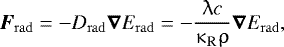 Mathematical equation: \begin{align*} {\boldsymbol F_{\mathrm{rad}} = {-}D_{\mathrm{rad}} \boldsymbol\nabla E_{\mathrm{rad}} ={-}\dfrac{\uplambda c}{\kappa_{\mathrm{R}} \uprho} \boldsymbol\nabla E_{\mathrm{rad}}},\end{align*}