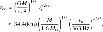 Mathematical equation: $$ \begin{equation} \begin{aligned} r_{\rm co}&=\left(\frac{GM}{4{\rm \pi}^2}\right)^{1/3}\nu_{\rm s}^{-2/3}\\ &\approx34.4({\rm km})\left(\frac{M}{1.6\,{M_\odot}}\right)^{1/3}{\left(\frac{\nu_{\rm s}}{363\,{\rm Hz}}\right)^{-2/3}}. \end{aligned} \end{equation} $$
