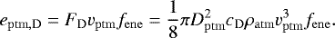 Mathematical equation: \begin{equation*}e_{\mathrm{ptm,D}} = F_{\mathrm{D}} v_{\mathrm{ptm}} f_{\mathrm{ene}} = \frac{1}{8} \pi D_{\mathrm{ptm}}^2 c_{\mathrm{D}} \rho_{\mathrm{atm}} v_{\mathrm{ptm}}^3 f_{\mathrm{ene}}. \end{equation*}