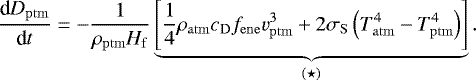 Mathematical equation: \begin{equation*} \frac{\textrm{d} D_{\mathrm{ptm}}}{\textrm{d} t} = -\frac{1}{\rho_{\mathrm{ptm}} H_{\mathrm{f}}} \underbrace{\left[ \frac{1}{4} \rho_{\mathrm{atm}} c_{\mathrm{D}} f_{\mathrm{ene}} v_{\mathrm{ptm}}^3 + 2 \sigma_{\mathrm{S}} \left(T_{\mathrm{atm}}^4-T_{\mathrm{ptm}}^4\right)\right]}_{(\star)}. \end{equation*}