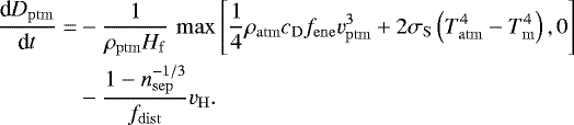 Mathematical equation: \begin{equation*} \begin{split} \frac{\textrm{d} D_{\mathrm{ptm}}}{\textrm{d} t} = & -\frac{1}{\rho_{\mathrm{ptm}} H_{\mathrm{f}}} \, \max\left[ \frac{1}{4} \rho_{\mathrm{atm}} c_{\mathrm{D}} f_{\mathrm{ene}} v_{\mathrm{ptm}}^3 + 2 \sigma_{\mathrm{S}} \left(T_{\mathrm{atm}}^4-T_{\mathrm{m}}^4\right), 0\right] \\ & - \frac{1-n_{\mathrm{sep}}^{-1/3}}{f_{\mathrm{dist}}}v_{\mathrm{H}}. \end{split} \end{equation*}