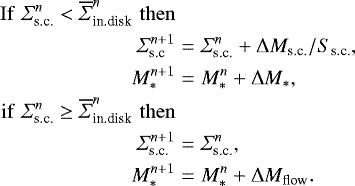 Mathematical equation: \begin{eqnarray*} \mathrm{If}\,\, \Sigma_{\textrm{s.c.}}^n < \overline{\Sigma}_{\textrm{in.disk}}^n\,\, \mathrm{then} \nonumber\\ \Sigma_{\textrm{s.c}}^{n+1}&=&\Sigma_{\textrm{s.c.}}^n+\mathrm{\Delta} M_{\textrm{s.c.}}/S_{\textrm{s.c.}}, \nonumber\\ M_{\ast}^{n+1}&=&M_{\ast}^n+\mathrm{\Delta} M_{\ast}, \nonumber \\ \mathrm{if}\,\, \Sigma_{\textrm{s.c.}}^n \ge \overline{\Sigma}_{\textrm{in.disk}}^n\,\, \mathrm{then} \nonumber\\ \Sigma_{\textrm{s.c.}}^{n+1}&=& \Sigma_{\textrm{s.c.}}^n, \nonumber\\ M_{\ast}^{n+1}&=& M_{\ast}^n + \mathrm{\Delta} M_{\textrm{flow}}. \nonumber \end{eqnarray*}