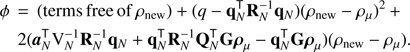 Mathematical equation: $$ \begin{aligned}&\phi \,=\, \mathrm{(terms\, free\, of}\, \rho _{\mathrm{new} }) + (q - \mathbf{q }_{ N }^\mathsf T \mathbf{R }_{ N }^{-1}\mathbf{q }_{ N })(\rho _{\mathrm{new} }- {\rho }_{\mu })^2 \,+ \nonumber \\&\quad 2({\boldsymbol{a}}_{N}^\mathsf T {\mathrm{V} }_{ N }^{-1}\mathbf{R }_{ N }^{-1}\mathbf{q }_{ N }+ \mathbf{q }_{ N }^\mathsf T \mathbf{R }_{ N }^{-1}\mathbf{Q }_{ N }^\mathsf T \mathbf{G }\boldsymbol{\rho }_{\mu }- \mathbf{q }_{ N }^\mathsf T \mathbf{G }\boldsymbol{\rho }_{\mu }){(\rho _{\mathrm{new} }- {\rho }_{\mu })}. \end{aligned} $$