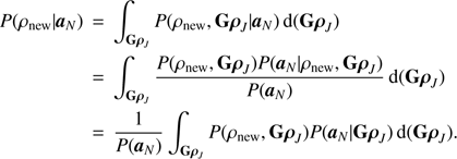 Mathematical equation: $$ \begin{aligned} P(\rho _{\mathrm{new} }| {\boldsymbol{a}}_{N}) \,&=\,\int _{\mathbf{G }{\boldsymbol{\rho }}_{ J }} P(\rho _{\mathrm{new} }, \mathbf{G }{\boldsymbol{\rho }}_{ J }| {\boldsymbol{a}}_{N}) \, \mathrm{d}(\mathbf{G }{\boldsymbol{\rho }}_{ J }) \nonumber \\ \,&=\,\int _{\mathbf{G }{\boldsymbol{\rho }}_{ J }} \frac{P(\rho _{\mathrm{new} }, \mathbf{G }{\boldsymbol{\rho }}_{ J }) P({\boldsymbol{a}}_{N}| \rho _{\mathrm{new} }, \mathbf{G }{\boldsymbol{\rho }}_{ J })}{P({\boldsymbol{a}}_{N})} \, \mathrm{d}(\mathbf{G }{\boldsymbol{\rho }}_{ J }) \nonumber \\ \,&=\,{\frac{1}{P({\boldsymbol{a}}_{N})} \int _{\mathbf{G }{\boldsymbol{\rho }}_{ J }} P(\rho _{\mathrm{new} }, \mathbf{G }{\boldsymbol{\rho }}_{ J }) P({\boldsymbol{a}}_{N}| \mathbf{G }{\boldsymbol{\rho }}_{ J }) \, \mathrm{d}(\mathbf{G }{\boldsymbol{\rho }}_{ J })}. \end{aligned} $$