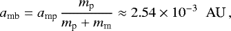 Mathematical equation: \begin{equation*} a_{\textrm{mb}} = a_{\textrm{mp}} \hspace*{0.05cm} \frac{m_{\textrm{p}}}{m_{\textrm{p}} + m_{\textrm{m}}} \approx 2.54 \times 10^{-3} \hspace*{0.2cm} \textrm{AU} \,,\end{equation*}