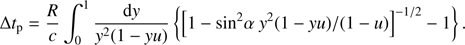 Mathematical equation: $$\Delta {t_{\rm{p}}} = {R \over c}\int_0^1 {{{{\rm{d}}y} \over {{y^2}\left( {1 - yu} \right)}}} \left\{ {{{\left[ {1 - {\rm{si}}{{\rm{n}}^2}\alpha \;{y^2}\left( {1 - yu} \right)/\left( {1 - u} \right)} \right]}^{ - 1/2}} - 1} \right\}.$$