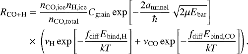 Mathematical equation: \begin{equation*}\begin{split} R_{\textrm{CO} + \textrm{H}} &= \frac{n_{\mathrm{CO, ice}} n_{\mathrm{H, ice}}}{n_{\mathrm{CO, total}}} C_{\mathrm{grain}} \exp\left[-\frac{2 a_{\mathrm{tunnel}}}{\hbar}\sqrt{2\mu E_{\mathrm{bar}}}\right]\\ & \times\;\left(\nu_{\mathrm{H}} \exp\left[-\frac{f_{\mathrm{diff}} E_{\mathrm{bind, H}}}{kT} \right] + \nu_{\mathrm{CO}} \exp\left[-\frac{f_{\mathrm{diff}} E_{\mathrm{bind, CO}}}{kT} \right] \right). \end{split} \end{equation*}