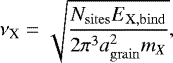 Mathematical equation: \begin{equation*}\nu_{\textrm{X}} = \sqrt{ \frac{N_{\mathrm{sites}} E_{\mathrm{X, bind}}}{2\pi^3a_{\mathrm{grain}}^2 m_X}}, \end{equation*}
