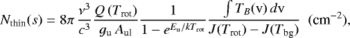 Mathematical equation: \begin{equation*}N_{\textrm{thin}}(s)=8\pi\,\frac{\nu^3}{c^3} \frac{Q\,(T_{\textrm{rot}})}{g_{\textrm{u}} \, A_{\textrm{ul}}} \frac{1}{1 - e^{E_{\textrm{u}}/kT_{\textrm{rot}}}} \frac{\int{T_B(\textrm{v})\,d\textrm{v}}}{J(T_{\textrm{rot}})-J(T_{\textrm{bg}})} \,\,\, {(\textrm{cm}^{-2})}, \end{equation*}