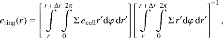 Mathematical equation: \begin{equation*}e_{\mathrm{ring}}(r) = \left[ \int\limits_r^{r\,+\,\mathrm{\Delta} r} \int\limits_0^{2 \pi} \mathrm{\Sigma} \, e_{\mathrm{cell}} r' \mathrm{d} \varphi \,\mathrm{d} r' \right] \left[ \int\limits_r^{r\,+\,\mathrm{\Delta} r} \int\limits_0^{2 \pi} \mathrm{\Sigma} \, r' \mathrm{d} \varphi \,\mathrm{d} r' \right]^{-1}, \end{equation*}
