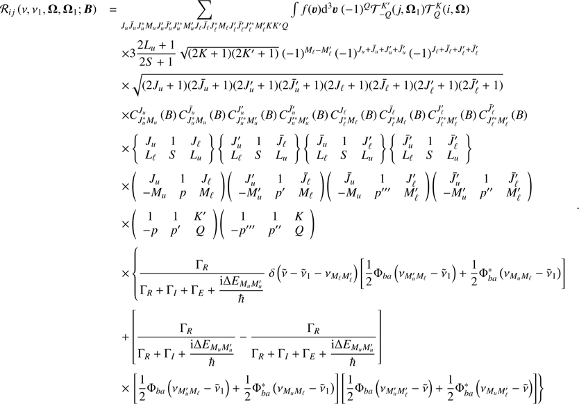 $$ \begin{aligned} \begin{array}{ll} \mathcal{R} _{ij}\left( \nu ,\nu _{1},\boldsymbol{\Omega },\boldsymbol{\Omega }_{1}; \boldsymbol{B}\right)&=\mathop {\sum }\limits_{J_{u}\bar{J}_{u}J_{u}^{*}M_{u}J_{u}^{\prime }\bar{J}_{u}^{\prime }J_{u}^{\prime *}M_{u}^{\prime }J_{\ell }\bar{J}_{\ell }J_{\ell }^{*}M_{\ell }J_{\ell }^{\prime }\bar{J} _{\ell }^{\prime }J_{\ell }^{\prime *}M_{\ell }^{\prime }KK^{\prime }Q}\int f(\boldsymbol{\upsilon}){\mathrm{d} }^{3}\boldsymbol{\upsilon}\ (-1)^{Q}\mathcal{T} _{-Q}^{K^{\prime }}(j,\boldsymbol{\Omega }_{1})\mathcal{T} _{Q}^{K}(i,\boldsymbol{\Omega }) \\&\quad \times 3\dfrac{2L_{u}+1}{2S+1}\sqrt{(2K+1)(2K^{\prime }+1)}\ (-1)^{M_{\ell }-M_{\ell }^{\prime }} \left( -1\right) ^{J_{u}+\bar{J}_{u}+J_{u}^{\prime }+\bar{J}_{u}^{\prime }} \left( -1\right) ^{J_{\ell }+\bar{J}_{\ell }+J_{\ell }^{\prime }+\bar{J}_{\ell }^{\prime }} \\&\quad \times \sqrt{(2J_{u}+1)(2\bar{J}_{u}+1)(2J_{u}^{\prime }+1)(2\bar{J} _{u}^{\prime }+1)(2J_{\ell }+1)(2\bar{J}_{\ell }+1)(2J_{\ell }^{\prime }+1)(2 \bar{J}_{\ell }^{\prime }+1)} \\&\quad \times C_{J_{u}^{*}M_{u}}^{J_{u}}\left( B\right) C_{J_{u}^{*}M_{u}}^{\bar{J}_{u}}\left( B\right) C_{J_{u}^{\prime *}M_{u}^{\prime }}^{J_{u}^{\prime }}\left( B\right) C_{J_{u}^{\prime *}M_{u}^{\prime }}^{ \bar{J}_{u}^{\prime }}\left( B\right) C_{J_{\ell }^{*}M_{\ell }}^{J_{\ell }}\left( B\right) C_{J_{\ell }^{*}M_{\ell }}^{\bar{J}_{\ell }}\left( B\right) C_{J_{\ell }^{\prime *}M_{\ell }^{\prime }}^{J_{\ell }^{\prime }}\left( B\right) C_{J_{\ell }^{\prime *}M_{\ell }^{\prime }}^{ \bar{J}_{\ell }^{\prime }}\left( B\right) \\&\quad \times \left\{ \begin{array}{ccc} J_{u}&1&J_{\ell } \\ L_{\ell }&S&L_{u} \end{array} \right\} \left\{ \begin{array}{ccc} J_{u}^{\prime }&1&\bar{J}_{\ell } \\ L_{\ell }&S&L_{u} \end{array} \right\} \left\{ \begin{array}{ccc} \bar{J}_{u}&1&J_{\ell }^{\prime } \\ L_{\ell }&S&L_{u} \end{array} \right\} \left\{ \begin{array}{ccc} \bar{J}_{u}^{\prime }&1&\bar{J}_{\ell }^{\prime } \\ L_{\ell }&S&L_{u} \end{array} \right\} \\&\quad \times \left( \begin{array}{ccc} J_{u}&1&J_{\ell } \\ -M_{u}&p&M_{\ell } \end{array} \right) \left( \begin{array}{ccc} J_{u}^{\prime }&1&\bar{J}_{\ell } \\ -M_{u}^{\prime }&p^{\prime }&M_{\ell } \end{array} \right) \left( \begin{array}{ccc} \bar{J}_{u}&1&J_{\ell }^{\prime } \\ -M_{u}&p^{\prime \prime \prime }&M_{\ell }^{\prime } \end{array} \right) \left( \begin{array}{ccc} \bar{J}_{u}^{\prime }&1&\bar{J}_{\ell }^{\prime } \\ -M_{u}^{\prime }&p^{\prime \prime }&M_{\ell }^{\prime } \end{array} \right) \\&\quad \times \left( \begin{array}{ccc} 1&1&K^{\prime } \\ -p&p^{\prime }&Q \end{array} \right) \left( \begin{array}{ccc} 1&1&K \\ -p^{\prime \prime \prime }&p^{\prime \prime }&Q \end{array} \right) \\&\quad \times \left\{ \dfrac{\Gamma _{R}}{\Gamma _{R}+\Gamma _{I}+\Gamma _{E}+\dfrac{{\mathrm{i} }\Delta E_{M_{u}M_{u}^{\prime }}}{\hbar }}\ \delta \left( \tilde{\nu }-\tilde{\nu }_{1}-\nu _{M_{\ell }M_{\ell }^{\prime }}\right) \left[ \dfrac{1}{2}\Phi _{ba}\left( \nu _{M_{u}^{\prime }M_{\ell }}-\tilde{\nu }_{1}\right) +\dfrac{1}{2}\Phi _{ba}^{*}\left( \nu _{M_{u}M_{\ell }}-\tilde{\nu }_{1}\right) \right] \right. \\&\quad +\left[ \dfrac{\Gamma _{R}}{\Gamma _{R}+\Gamma _{I}+\dfrac{{\mathrm{i } }\Delta E_{M_{u}M_{u}^{\prime }}}{\hbar }}-\dfrac{\Gamma _{R}}{\Gamma _{R}+\Gamma _{I}+\Gamma _{E}+\dfrac{{\mathrm{i} }\Delta E_{M_{u}M_{u}^{\prime }} }{\hbar }}\right] \\&\quad \times \left. \left[ \dfrac{1}{2}\Phi _{ba}\left( \nu _{M_{u}^{\prime }M_{\ell }}-\tilde{\nu }_{1}\right) +\dfrac{1}{2}\Phi _{ba}^{*}\left( \nu _{M_{u}M_{\ell }}-\tilde{\nu }_{1}\right) \right] \left[ \dfrac{1}{2}\Phi _{ba}\left( \nu _{M_{u}^{\prime }M_{\ell }^{\prime }}-\tilde{\nu }\right) +\dfrac{1}{2}\Phi _{ba}^{*}\left( \nu _{M_{u}M_{\ell }^{\prime }}-\tilde{\nu }\right) \right] \right\} \end{array} \ . \end{aligned} $$