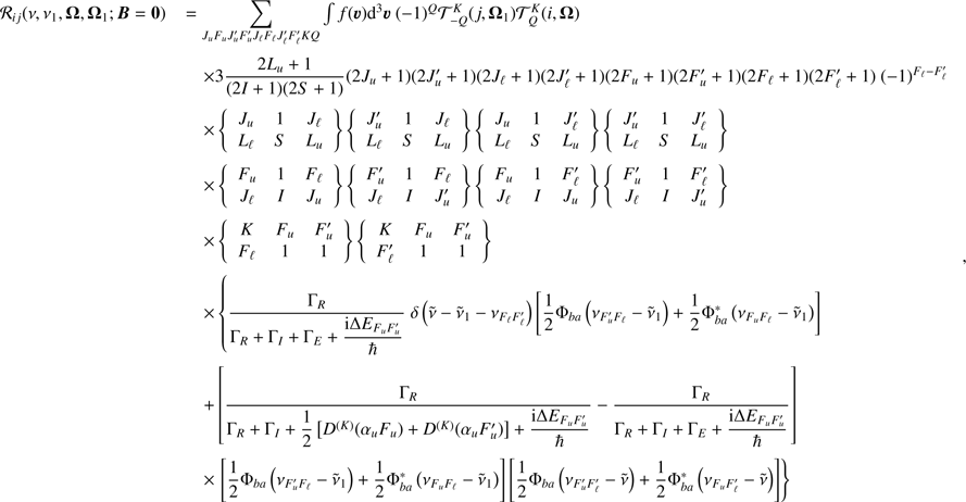 $$ \begin{aligned} \begin{array}{ll} \mathcal{R} _{ij}( \nu ,\nu _{1},\boldsymbol{\Omega },\boldsymbol{\Omega }_{1}; \boldsymbol{B} = \boldsymbol{0})&=\mathop {\displaystyle \sum }\limits_{J_{u}F_{u}J_{u}^{\prime }F_{u}^{\prime }J_{\ell }F_{\ell }J_{\ell }^{\prime }F_{\ell }^{\prime }KQ}\int f(\boldsymbol{\upsilon}) {\mathrm{d} }^{3}\boldsymbol{\upsilon}\ (-1)^{Q}\mathcal{T} _{-Q}^{K}(j,\boldsymbol{\Omega }_{1}) \mathcal{T} _{Q}^{K}(i,\boldsymbol{\Omega }) \\&\quad \times 3\dfrac{2L_{u}+1}{(2I+1)(2S+1)}(2J_{u}+1)(2J_{u}^{\prime }+1)(2J_{\ell }+1)(2J_{\ell }^{\prime }+1)(2F_{u}+1)(2F_{u}^{\prime }+1)(2F_{\ell }+1)(2F_{\ell }^{\prime }+1)\ (-1)^{F_{\ell }-F_{\ell }^{\prime }} \\&\quad \times \left\{ \begin{array}{ccc} J_{u}&1&J_{\ell } \\ L_{\ell }&S&L_{u} \end{array} \right\} \left\{ \begin{array}{ccc} J_{u}^{\prime }&1&J_{\ell } \\ L_{\ell }&S&L_{u} \end{array} \right\} \left\{ \begin{array}{ccc} J_{u}&1&J_{\ell }^{\prime } \\ L_{\ell }&S&L_{u} \end{array} \right\} \left\{ \begin{array}{ccc} J_{u}^{\prime }&1&J_{\ell }^{\prime } \\ L_{\ell }&S&L_{u} \end{array} \right\} \\&\quad \times \left\{ \begin{array}{ccc} F_{u}&1&F_{\ell } \\ J_{\ell }&I&J_{u} \end{array} \right\} \left\{ \begin{array}{ccc} F_{u}^{\prime }&1&F_{\ell } \\ J_{\ell }&I&J_{u}^{\prime } \end{array} \right\} \left\{ \begin{array}{ccc} F_{u}&1&F_{\ell }^{\prime } \\ J_{\ell }&I&J_{u} \end{array} \right\} \left\{ \begin{array}{ccc} F_{u}^{\prime }&1&F_{\ell }^{\prime } \\ J_{\ell }&I&J_{u}^{\prime } \end{array} \right\} \\&\quad \times \left\{ \begin{array}{ccc} K&F_{u}&F_{u}^{\prime } \\ F_{\ell }&1&1 \end{array} \right\} \left\{ \begin{array}{ccc} K&F_{u}&F_{u}^{\prime } \\ F_{\ell }^{\prime }&1&1 \end{array} \right\} \\&\quad \times \left\{ \dfrac{\Gamma _{R}}{\Gamma _{R}+\Gamma _{I}+\Gamma _{E}+\dfrac{{\mathrm{i} }\Delta E_{F_{u}F_{u}^{\prime }}}{\hbar }}\ \delta \left( \tilde{\nu }-\tilde{\nu }_{1}-\nu _{F_{\ell }F_{\ell }^{\prime }}\right) \left[ \dfrac{1}{2}\Phi _{ba}\left( \nu _{F_{u}^{\prime }F_{\ell }}-\tilde{\nu }_{1}\right) +\dfrac{1}{2}\Phi _{ba}^{*}\left( \nu _{F_{u}F_{\ell }}-\tilde{\nu }_{1}\right) \right] \right. \\&\quad +\left[ \dfrac{\Gamma _{R}}{\Gamma _{R}+\Gamma _{I}+\dfrac{1}{2} \left[ D^{(K)}(\alpha _{u}F_{u})+D^{(K)}(\alpha _{u}F_{u}^{\prime })\right] + \dfrac{{\mathrm{i} }\Delta E_{F_{u}F_{u}^{\prime }}}{\hbar }}-\dfrac{\Gamma _{R} }{\Gamma _{R}+\Gamma _{I}+\Gamma _{E}+\dfrac{{\mathrm{i} }\Delta E_{F_{u}F_{u}^{\prime }}}{\hbar }}\right] \\&\quad \times \left. \left[ \dfrac{1}{2}\Phi _{ba}\left( \nu _{F_{u}^{\prime }F_{\ell }}-\tilde{\nu }_{1}\right) +\dfrac{1}{2}\Phi _{ba}^{*}\left( \nu _{F_{u}F_{\ell }}-\tilde{\nu }_{1}\right) \right] \left[ \dfrac{1}{2}\Phi _{ba}\left( \nu _{F_{u}^{\prime }F_{\ell }^{\prime }}-\tilde{\nu }\right) +\dfrac{1}{2}\Phi _{ba}^{*}\left( \nu _{F_{u}F_{\ell }^{\prime }}-\tilde{\nu }\right) \right] \right\} \end{array}\ , \end{aligned} $$