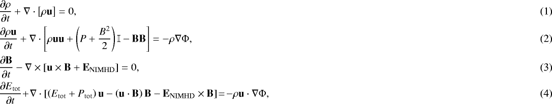 \begin{align}&\frac{\partial \rho}{\partial t} &#x002B; \nabla \cdot \left[\rho \mathbf{u}\right] = 0,\\ &\frac{\partial \rho \mathbf{u}}{\partial t} &#x002B; \nabla \cdot \left[\rho \mathbf{u}\mathbf{u} &#x002B; \left(P&#x002B;\frac{B^2}{2}\right) \mathbb{I} - \mathbf{BB}\right] = -\rho \nabla {\mathrm{\Phi}},\\ &\frac{\partial \mathbf{B}}{\partial t} - \nabla \times \left[\mathbf{u} \times \mathbf{B} &#x002B; \mathbf{E}_{\mathrm{NIMHD}} \right] = 0,\\ &\frac{\partial E_{\mathrm{tot}}}{\partial t} \!&#x002B;\! \nabla \cdot \left[\left(E_{\mathrm{tot}} &#x002B; P_{\mathrm{tot}}\right)\mathbf{u} - \left(\mathbf{u} \cdot \mathbf{B} \right) \mathbf{B} - \mathbf{E}_{\mathrm{NIMHD}} \times \mathbf{B}\right] \!=\! -\rho \mathbf{u} \cdot \nabla {\mathrm{\Phi}},\end{align}