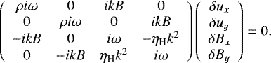 \begin{equation*} \left( \begin{array}{cccc} \rho i\omega & 0 & ikB & 0 \\ 0 & \rho i\omega & 0 & ikB \\ -ikB & 0 & i\omega & -\eta_{\mathrm{H}}k^2 \\ 0 & -ikB & \eta_{\mathrm{H}}k^2 & i\omega \end{array}\right) \left( \begin{array}{c} \delta u_x \\ \delta u_y \\ \delta B_x \\ \delta B_y \end{array} \right) = 0. \end{equation*}
