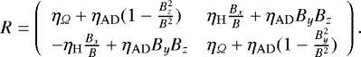 \begin{equation*} R = \left( \begin{array}{ll} \eta_{\Omega} &#x002B; \eta_{\mathrm{AD}}(1-\frac{B_z^2}{B^2}) & \eta_{\mathrm{H}}\frac{B_x}{B} &#x002B; \eta_{\mathrm{AD}}B_yB_z \\ - \eta_{\mathrm{H}}\frac{B_x}{B} &#x002B; \eta_{\mathrm{AD}}B_yB_z & \eta_{\Omega} &#x002B; \eta_{\mathrm{AD}}(1-\frac{B_y^2}{B^2}) \end{array}\right). \end{equation*}
