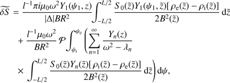 $$ \begin{aligned} \widetilde{\delta S}&= \frac{l^{-1}\pi i\mu _0\omega ^{2} Y_1(\psi _1,z)}{|\Delta |BR^{2}}\!\!\int _{-L/2}^{L/2}\frac{S_0(\tilde{z})Y_1(\psi _1,\tilde{z}) [\,\rho _{\rm e}(\tilde{z}) - \rho _{\rm i}(\tilde{z})]}{2B^{2}(\tilde{z})}\,\mathrm{d}\tilde{z} \nonumber \\&\;\;+ \frac{l^{-1}\mu _0\omega ^{2}}{BR^{2}}\, {\mathcal{P} }\!\int ^{\psi _{\rm e}}_{\psi _{\rm i}}\left(\sum ^{\infty }_{n=1} \frac{Y_n(z)}{\omega ^{2} - \lambda _n}\right. \nonumber \\&\;\;\times \left. \int _{-L/2}^{L/2}\frac{S_0(\tilde{z})Y_n(\tilde{z}) [\,\rho _{\rm i}(\tilde{z}) - \rho _{\rm e}(\tilde{z})]}{2B^{2}(\tilde{z})}\, \mathrm{d}\tilde{z}\right)\mathrm{d}\psi , \end{aligned} $$