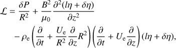 $$ \begin{aligned} {\mathcal{L} }&= \frac{\delta P}{R^{2}} + \frac{B^{2}}{\mu _0} \frac{\partial ^{2}{(l\eta +\delta \eta )}}{\partial {z}^{2}} \nonumber \\&\;\; -\rho _{\rm e}\left(\frac{\partial }{\partial {t}} + \frac{U_{\rm e}}{R^{2}}\frac{\partial }{\partial {z}}R^{2}\right) \left(\frac{\partial }{\partial {t}} + U_{\rm e}\frac{\partial }{\partial {z}}\right)(l\eta +\delta \eta ), \end{aligned} $$