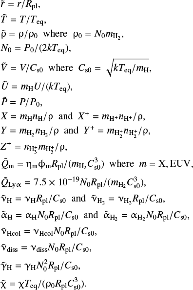 \begin{eqnarray*} &&\hspace*{-6pt} \tilde{r} = r/R_{\rm pl}, \\ &&\hspace*{-6pt} \tilde{T} = T/T_{\rm eq}, \\ &&\hspace*{-6pt} \tilde{\rho} = \rho/\rho_{0}~~{\rm where}~~\rho_{0} = N_{0}m_{\rm H_2}, \\ &&\hspace*{-6pt} N_{0} = P_0/(2kT_{\rm eq}), \\ &&\hspace*{-6pt} \tilde{V} = V/C_{\rm s0}~~{\rm where}~~C_{\rm s0} = \sqrt{kT_{\rm eq}/m_{\rm H}}, \\ &&\hspace*{-6pt} \tilde{U} = m_{\rm H}U/(kT_{\rm eq}), \\ &&\hspace*{-6pt} \tilde{P} = P/P_0, \\ &&\hspace*{-6pt} X = m_{\rm H}n_{\rm H}/\rho~~{\rm and}~~X^+ = m_{\rm H^+}n_{\rm H^+}/\rho, \\ &&\hspace*{-6pt} Y = m_{\rm H_2}n_{\rm H_2}/\rho~~{\rm and}~~Y^+ = m_{\rm H_2^+}n_{\rm H_2^+}/\rho, \\ &&\hspace*{-6pt} Z^+ = n_{\rm H_3^+}m_{\rm H_3^+}/\rho, \\ &&\hspace*{-6pt} \tilde{Q}_{\rm m} = \eta_{\rm m}\phi_{\rm m}R_{\rm pl}/(m_{\rm H_2}C_{\rm s0}^3)~~{\rm where}~~m = {\rm X, EUV}, \end{eqnarray*}\vadjust{\newpage} \begin{eqnarray*} &&\hspace*{-6pt} \tilde{Q}_{\rm Ly\alpha} = 7.5\times10^{-19}N_0R_{\rm pl}/(m_{\rm H_2}C_{\rm s0}^3), \\[2pt] &&\hspace*{-6pt} \tilde{\nu}_{\rm H} = \nu_{\rm H}R_{\rm pl}/C_{\rm s0}~~{\rm and}~~\tilde{\nu}_{\rm H_2} = \nu_{\rm H_2}R_{\rm pl}/C_{\rm s0}, \\[2pt] &&\hspace*{-6pt} \tilde{\alpha}_{\rm H} = \alpha_{\rm H}N_0R_{\rm pl}/C_{\rm s0}~~{\rm and}~~\tilde{\alpha}_{\rm H_2} = \alpha_{\rm H_2}N_0R_{\rm pl}/C_{\rm s0}, \\[2pt] &&\hspace*{-6pt} \tilde{\nu}_{\rm Hcol} = \nu_{\rm Hcol}N_0R_{\rm pl}/C_{\rm s0}, \\[2pt] &&\hspace*{-6pt} \tilde{\nu}_{\rm diss} = \nu_{\rm diss}N_0R_{\rm pl}/C_{\rm s0}, \\[2pt] &&\hspace*{-6pt} \tilde{\gamma}_{\rm H} = \gamma_{\rm H}N_0^2R_{\rm pl}/C_{\rm s0}, \\[2pt] &&\hspace*{-6pt} \tilde{\chi} = \chi T_{\rm eq}/(\rho_0R_{\rm pl}C_{\rm s0}^3). \end{eqnarray*}