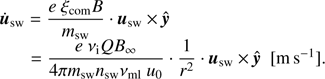 $$ \begin{aligned} \begin{array}{ll} \dot{\boldsymbol{u}}_{\mathrm{sw}} = \dfrac{e \ \xi _{\mathrm{com}} B}{m_{\mathrm{sw}}} \cdot \boldsymbol{u}_{\mathrm{sw}} \times \hat{\boldsymbol{y}} \\ = \dfrac{e \ \nu _{\rm i} Q B_{\infty }}{4 \pi m_{\mathrm{sw}} n_{\mathrm{sw}} \nu _{\rm ml} \ u_0} \cdot \dfrac{1}{r^2} \cdot \boldsymbol{u}_{\mathrm{sw}} \times \hat{\boldsymbol{y}} \ \ [{\mathrm{m} s}^{-1}]. \end{array} \end{aligned} $$