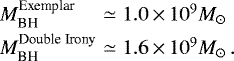 \begin{equation*} \begin{array}{@{}l@{\hskip3pt}c@{\hskip3pt}l} M_{\textrm{BH}}^{\textrm{Exemplar}} &\simeq &1.0\,{\times}\,10^9 M_{\odot}\\[3pt] \medskip M_{\textrm{BH}}^{\textrm{Double~Irony}} &\simeq &1.6\,{\times}\,10^9 M_{\odot} \, .\\ \vspace*{-17pt}\end{array} \end{equation*}