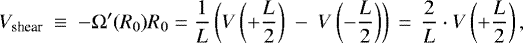 \begin{equation*} V_{\textrm{shear}}~\equiv~-{\mathrm \Omega}&#x0027;(R_0)R_0=\frac{1}{L}\left(V\left(&#x002B;\frac{L}{2}\right)~-~V\left(-\frac{L}{2}\right)\right)\,=\,\frac{2}{L} \cdot V\left(&#x002B;\frac{L}{2}\right), \vspace*{-3pt}\end{equation*}