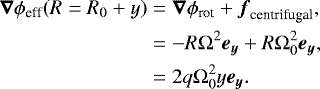 \begin{align*} \boldsymbol{\nabla}\mathrm{\phi}_{\textrm{eff}}(R = R_0&#x002B;y) & = \boldsymbol{\nabla}\mathrm{\phi}_{\textrm{rot}} &#x002B; \boldsymbol{f}_{\textrm{centrifugal}},\nonumber\\* & = -R{\mathrm \Omega}^2\boldsymbol{e_y} &#x002B; R{\mathrm \Omega}_{0}^2\boldsymbol{e_y}, \nonumber\\* & = 2q{\mathrm \Omega}_{0}^2y\boldsymbol{e_y}. \end{align*}