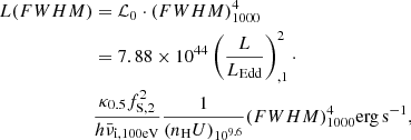 $$ \begin{aligned} L{(FWHM)}&= {\mathcal{L} }_{\rm 0} \cdot ({FWHM})^{4}_{1000}\nonumber \\&= 7.88 \times 10^{44} \left(\frac{L}{L_{\rm Edd}}\right)_{,1}^{2} \cdot \nonumber \\&\frac{ \kappa _{0.5}f_{\mathrm{S,2}}^2}{h \bar{\nu }_{\mathrm{i,100 eV}}} \frac{1}{(n_{\rm H}U)_{10^{9.6}}} {(FWHM)}^{4}_{1000} {\mathrm{erg\,s}}^{-1}, \end{aligned} $$