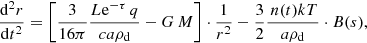 Mathematical equation: $$ \begin{aligned} \frac{{\mathrm{d}^{2}} r}{\mathrm{d}t^{2}} =\left[\frac{3}{16 \pi } \frac{ L\mathrm{e}^{-\tau }\,q}{c a {\rho }_{\rm d} }-G\,M\right] \cdot \frac{1}{r^{2}}- \frac{3}{2} \frac{ \,n(t)kT}{a {\rho }_{\rm d} }\cdot B(s) , \end{aligned} $$