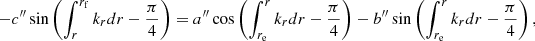 Mathematical equation: $$ \begin{aligned} - {c^{\prime \prime }} \sin \left( \int _r^{r_{\mathrm{f}}} k_{r} {d}r- \frac{\pi }{4} \right)&= {a^{\prime \prime }} \cos \left( \int _{r_{\mathrm{e}}}^r k_{r} {d}r- \frac{\pi }{4} \right) - {b^{\prime \prime }} \sin \left( \int _{r_{\mathrm{e}}}^r k_{r} {d}r- \frac{\pi }{4} \right), \end{aligned} $$