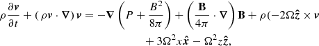 $$ \begin{aligned}&\rho \frac{\partial \boldsymbol{v}}{\partial {t}}+\left(\,\rho \boldsymbol{v}\cdot \boldsymbol{\nabla }\right)\boldsymbol{v} = -\boldsymbol{\nabla }\left(P+\frac{B^{2}}{8\pi }\right)+\left(\frac{{\mathbf{B}}}{4\pi }\cdot \boldsymbol{\nabla }\right){\mathbf{B}} +\rho (-2\Omega \boldsymbol{\hat{z}}\times \boldsymbol{v} \nonumber \\&\qquad \qquad \qquad \qquad \qquad \qquad \quad \qquad \quad + 3\Omega ^{2}x\boldsymbol{\hat{x}}-\Omega ^{2}z\boldsymbol{\hat{z}},\end{aligned} $$