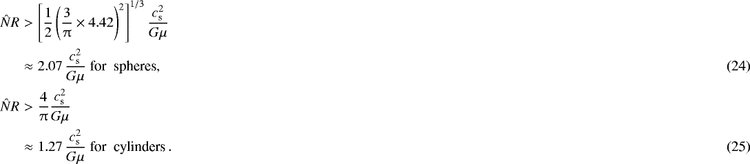 Mathematical equation: \begin{eqnarray}\hat{N} R &>& \left[ {1\over 2} \left({3\over \mathrm{\pi}}\times 4.42 \right)^2\right]^{1/3} {c_{\textrm{s}}^2 \over G \mu} \nonumber\\ & \approx & 2.07 \, {c_{\textrm{s}}^2 \over G \mu} \; \textrm{for\; spheres},\\ \hat{N} R &>& {4 \over \mathrm{\pi}} {c_{\textrm{s}}^2 \over G \mu} \nonumber\\ & \approx & 1.27 \, {c_{\textrm{s}}^2 \over G \mu} \; \textrm{for\; cylinders}\,. \end{eqnarray}