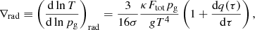 Mathematical equation: $$ \begin{aligned} \nabla _{\mathrm{rad}}\equiv \left(\frac{\mathrm{d}\ln T}{\mathrm{d}\ln p_{\mathrm{g}}}\right)_{\mathrm{rad}}=\frac{3}{16\sigma }\frac{\kappa F_{\mathrm{tot}} p_{\mathrm{g}}}{g T^4}\left(1+\frac{\mathrm{d}q(\tau )}{\mathrm{d}\tau }\right), \end{aligned} $$