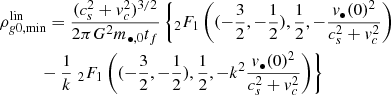Mathematical equation: $$ \begin{aligned}&\rho _{{ g}0,\mathrm{min}}^\mathrm{lin} = \frac{(c_s^2 + { v}_c^2)^{3/2}}{2\pi G^2 m_{\bullet ,0} t_f} \left\{ _2F_1\left( (-\frac{3}{2},-\frac{1}{2}),\frac{1}{2},-\frac{{ v}_{\bullet }(0)^2}{c_s^2+{ v}_c^2} \right)\right.\nonumber \\&\quad \quad \quad - \frac{1}{k} \left. _2F_1\left( (-\frac{3}{2},-\frac{1}{2}),\frac{1}{2},-k^2\frac{{ v}_{\bullet }(0)^2}{c_s^2+{ v}_c^2} \right) \right\} \end{aligned} $$