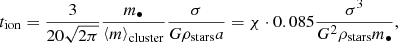 Mathematical equation: $$ \begin{aligned} t_{\rm ion} = \frac{3}{20\sqrt{2\pi }}\frac{m_\bullet }{\left\langle m\right\rangle _{\rm cluster}}\frac{\sigma }{G\rho _{\rm stars} a} = \chi \cdot 0.085 \frac{\sigma ^3}{G^2\rho _{\rm stars} m_{\bullet }}, \end{aligned} $$