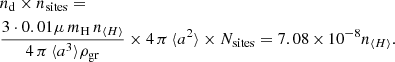 $$ \begin{aligned}&n_{\rm d} \times n_{\rm sites} = \\ \nonumber&\frac{3 \cdot 0.01 \mu \,m_{\rm H}\,n_{\langle H \rangle }}{4\,\pi \,\langle a^3 \rangle \rho _{\rm gr}} \times {4\,\pi \,\langle a^2 \rangle } \times {N_{\rm sites}}=7.08\,{\times }\,10^{-8} n_{\langle H \rangle }. \end{aligned} $$