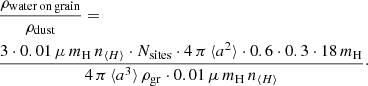 $$ \begin{aligned}&\frac{\rho _{\rm water\,on\,grain}}{\rho _{\rm dust}}=\\ \nonumber&\frac{3\cdot 0.01\,\mu \,m_{\rm H}\,n_{\langle H \rangle }\cdot N_{\rm sites}\cdot 4\,\pi \,\langle a^2 \rangle \cdot 0.6\cdot 0.3\cdot 18\,m_{\rm H}}{4\,\pi \,\langle a^3 \rangle \,\rho _{\rm gr}\cdot 0.01\,\mu \,m_{\rm H}\,n_{\langle H \rangle }}\cdot \end{aligned} $$