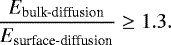 \begin{equation*} \centering \frac{E_{\textrm{bulk-diffusion}}}{E_{\textrm{surface-diffusion}}}\geq 1.3. \nonumber \end{equation*}