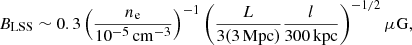 $$ \begin{aligned} B_{\rm LSS} \sim 0.3 \left( \frac{n_{\rm e}}{10^{-5}\,{\mathrm{cm}^{-3}}} \right)^{-1} \left( \frac{L}{3(3\,\mathrm{Mpc})} \frac{l}{300\,\mathrm{kpc}} \right)^{-1/2} \mu \mathrm{G}, \end{aligned} $$