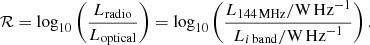 $$ \begin{aligned} \mathcal{R} = \log _{10}\left(\frac{L_{\rm radio}}{L_{\rm optical}}\right) = \log _{10}\left(\frac{L_{{144\,\mathrm{MHz}}} / {\mathrm{W}\,\mathrm{Hz}^{-1}}}{L_{i{\,\mathrm{band}}} / {\mathrm{W}\,\mathrm{Hz}^{-1}}}\right) . \end{aligned} $$