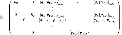 $$ \begin{aligned} \mathbb{R} =\left( \begin{array}{cccccc} R_0&\,&0&{\left\langle \boldsymbol{q}_k \vert \boldsymbol{p}_{\mathrm{He} ,C,5} \right\rangle }_{l=0}&\cdots&{\left\langle \boldsymbol{q}_k \vert \boldsymbol{p}_{C,S} \right\rangle }_{l=0} \\&\ddots&\,&\vdots&\,&\vdots \\ 0&\,&R_3&{\left\langle \boldsymbol{q}_k \vert \boldsymbol{p}_{\mathrm{He} ,C,5} \right\rangle }_{l=3}&\cdots&{{\left\langle \boldsymbol{q}_k \vert \boldsymbol{p}_{C,S} \right\rangle }_{l=3}} \\&0&\,&\left\langle \boldsymbol{q}_{\mathrm{He} ,C,5} \vert \boldsymbol{p}_{\mathrm{He} ,C,5} \right\rangle&\cdots&\left\langle \boldsymbol{q}_{\mathrm{He} ,C,5} \vert \boldsymbol{p}_{C,S} \right\rangle \\&\,&\,&\ddots&\vdots \\&\,&0&\,&\left\langle \boldsymbol{q}_{C,S} \vert \boldsymbol{p}_\text{ C,S} \right\rangle \\ \end{array}\right), \end{aligned} $$