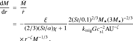 \begin{eqnarray*} \frac{\textrm{d}M}{\textrm{d}r} &\,{=}\,& \frac{\dot{M}}{\dot{r}} \nonumber \\ &\,{=}\,& -\frac{\xi}{(2/3) (\textit{St}/\alpha) \chi &#x002B; 1} \frac{2 (\textit{St}/0.1)^{2/3} M_{\star} (3 M_{\star})^{-2/3}}{k_{\textrm{mig}} G c_{\textrm{s1}}^{-2} \textrm{AU}^{-\zeta}} \nonumber \\ && \times\,r^{-\zeta} M^{-1/3} \, .\end{eqnarray*}