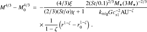 \begin{eqnarray*} M^{4/3}-M_0^{4/3} &\,{=}\,& -\frac{(4/3) \xi}{(2/3)(\textit{St}/\alpha) \chi &#x002B; 1} \frac{2 (\textit{St}/0.1)^{2/3} M_{\star} (3 M_{\star})^{-2/3}}{k_{\textrm{mig}} G c_{\textrm{s1}}^{-2} \textrm{AU}^{-\zeta}} \nonumber \\ && \times\,\frac{1}{1-\zeta} \left(r^{1-\zeta}-r_0^{1-\zeta}\right) \, . \vspace*{2pt}\end{eqnarray*}